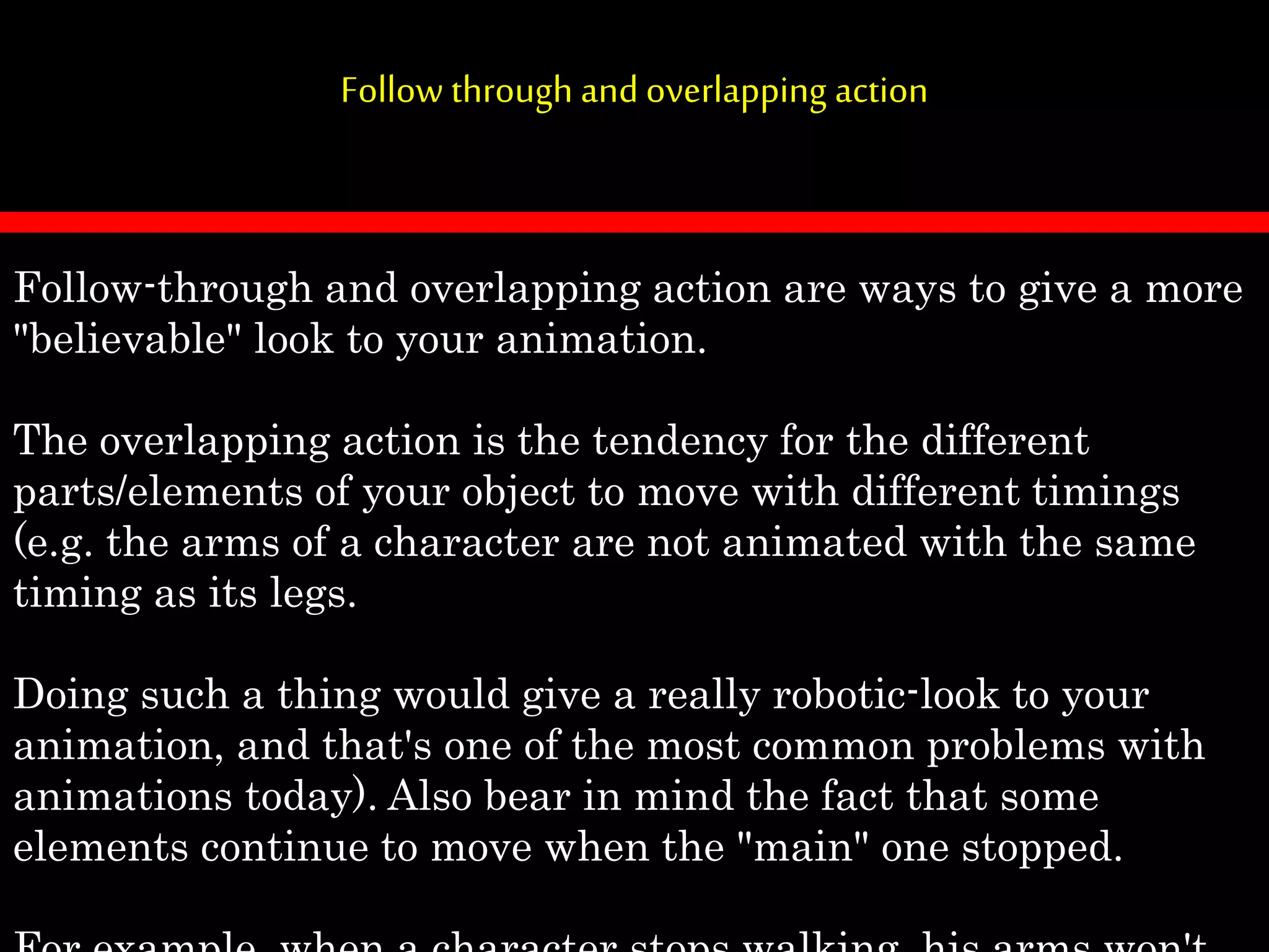 Follow through and overlapping action
Follow-through and overlapping action are ways to give a more
"believable" look to your animation.
The overlapping action is the tendency for the different
parts/elements of your object to move with different timings
(e.g. the arms of a character are not animated with the same
timing as its legs.
Doing such a thing would give a really robotic-look to your
animation, and that's one of the most common problems with
animations today). Also bear in mind the fact that some
elements continue to move when the "main" one stopped.
 
