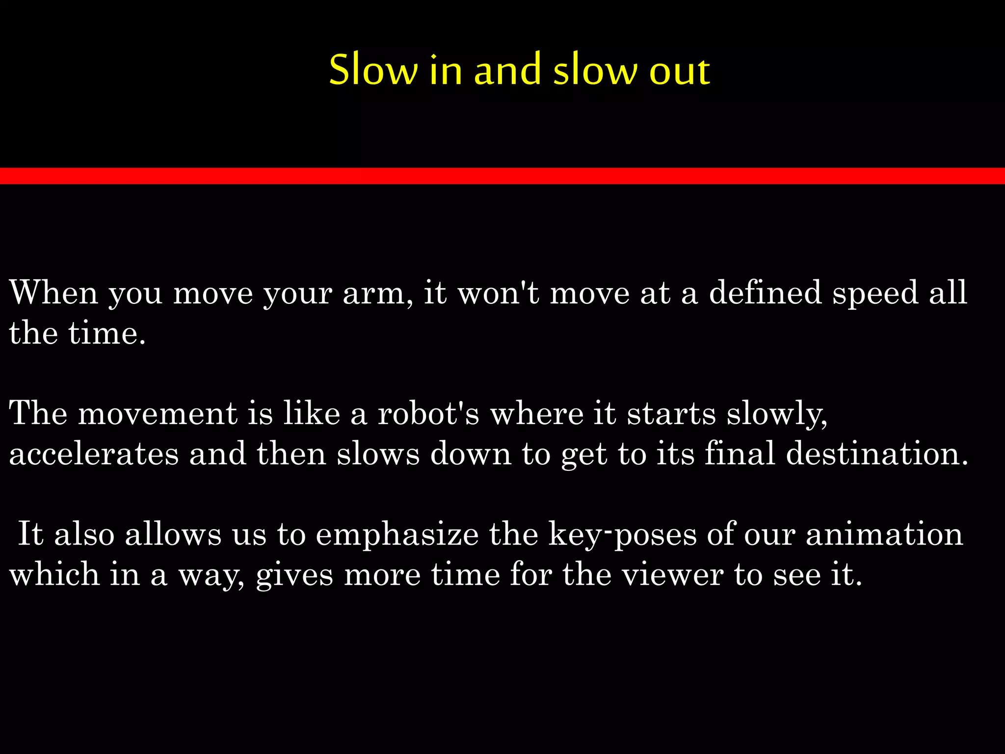 Slow in and slow out
When you move your arm, it won't move at a defined speed all
the time.
The movement is like a robot's where it starts slowly,
accelerates and then slows down to get to its final destination.
It also allows us to emphasize the key-poses of our animation
which in a way, gives more time for the viewer to see it.
 