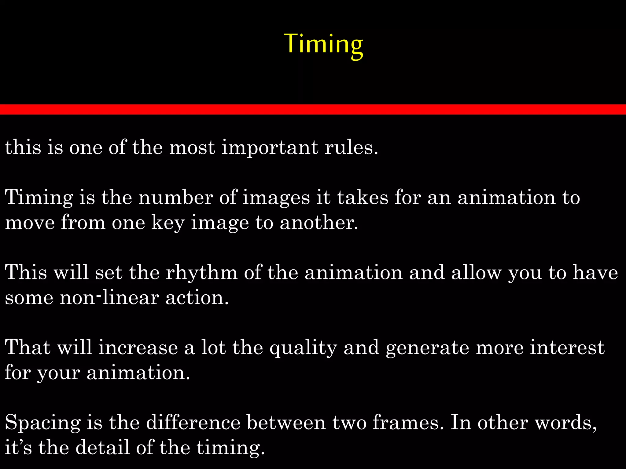 Timing
this is one of the most important rules.
Timing is the number of images it takes for an animation to
move from one key image to another.
This will set the rhythm of the animation and allow you to have
some non-linear action.
That will increase a lot the quality and generate more interest
for your animation.
Spacing is the difference between two frames. In other words,
it’s the detail of the timing.
 