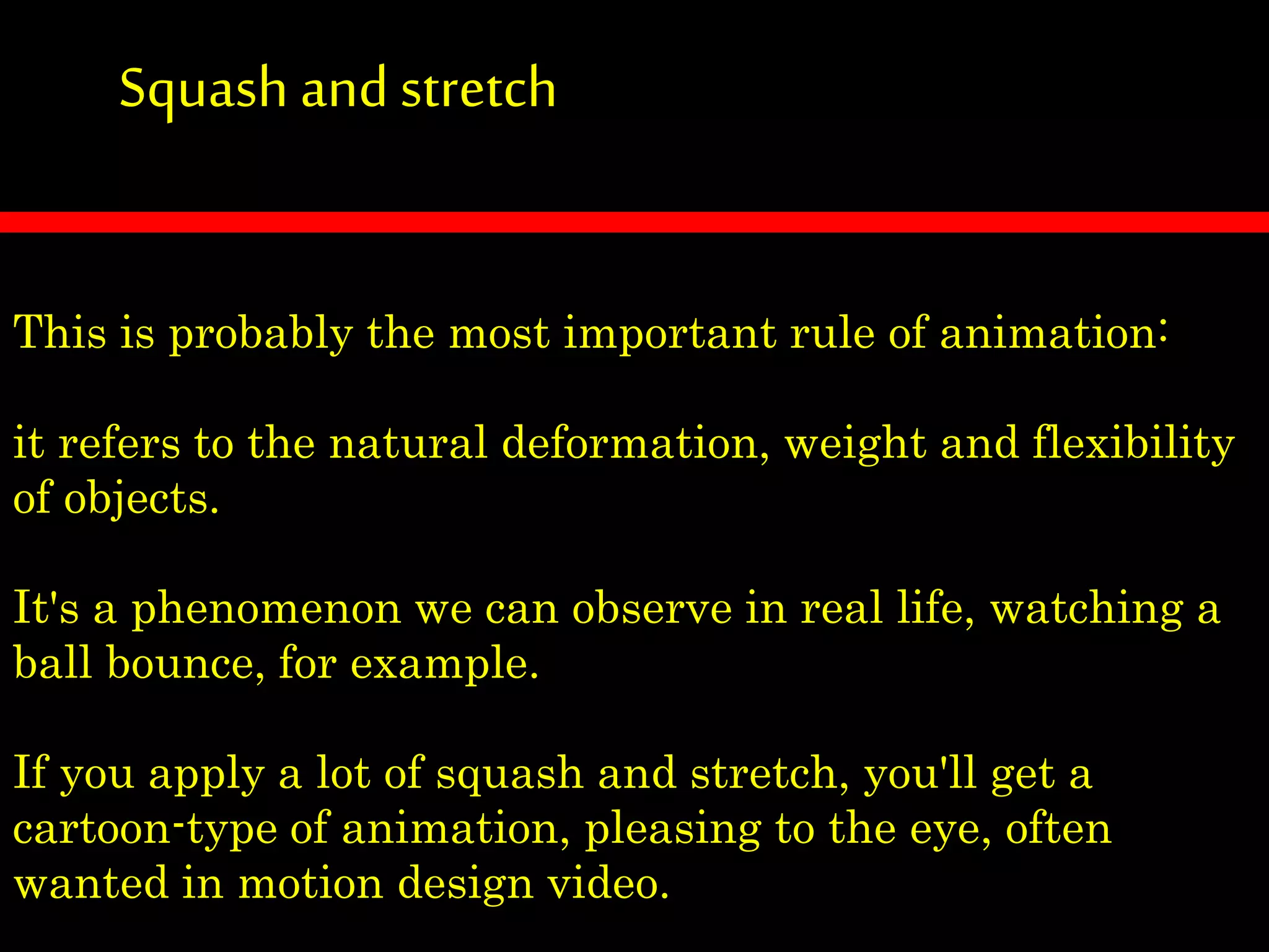 Squash andstretch
This is probably the most important rule of animation:
it refers to the natural deformation, weight and flexibility
of objects.
It's a phenomenon we can observe in real life, watching a
ball bounce, for example.
If you apply a lot of squash and stretch, you'll get a
cartoon-type of animation, pleasing to the eye, often
wanted in motion design video.
 