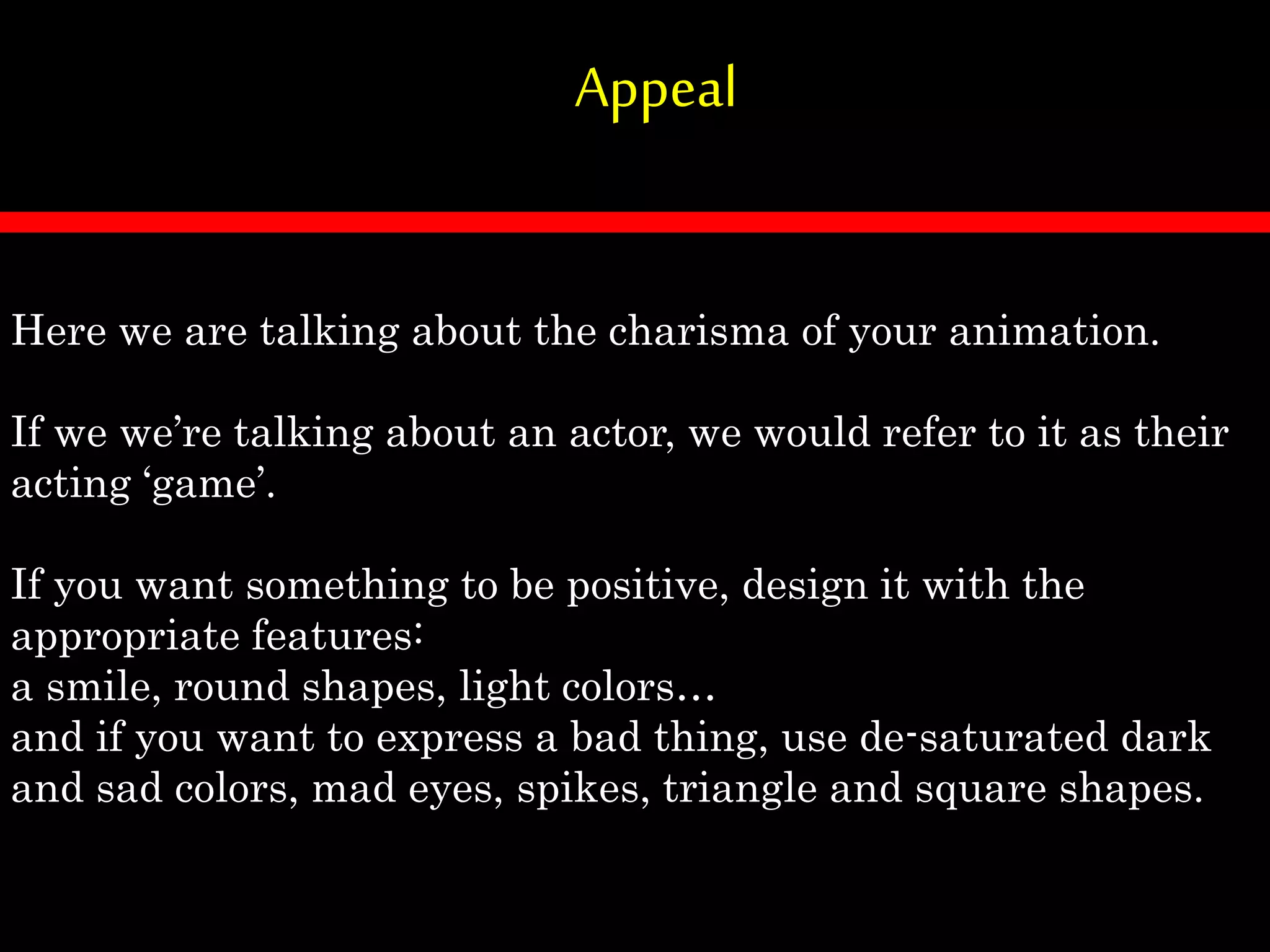Appeal
Here we are talking about the charisma of your animation.
If we we’re talking about an actor, we would refer to it as their
acting ‘game’.
If you want something to be positive, design it with the
appropriate features:
a smile, round shapes, light colors…
and if you want to express a bad thing, use de-saturated dark
and sad colors, mad eyes, spikes, triangle and square shapes.
 
