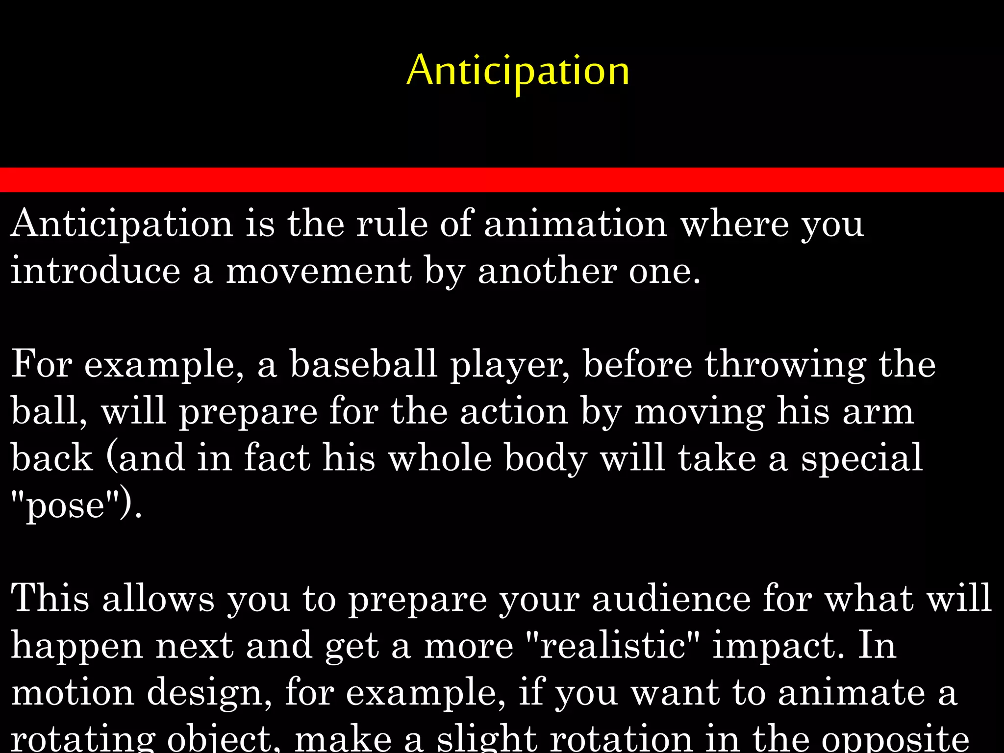 Anticipation
Anticipation is the rule of animation where you
introduce a movement by another one.
For example, a baseball player, before throwing the
ball, will prepare for the action by moving his arm
back (and in fact his whole body will take a special
"pose").
This allows you to prepare your audience for what will
happen next and get a more "realistic" impact. In
motion design, for example, if you want to animate a
rotating object, make a slight rotation in the opposite
 