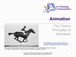 Animation
The Twelve
Principles of
Animation
1
Copyright © Texas Education Agency, 2012. All rights reserved.
Images and other multimedia content used with permission.
Photos taken by Eadweard Muybridge (died 1904), first published in 1887 at Philadelphia (Animal Locomotion).
This image (or other media file) is in the public domain because its copyright has expired.
Plus images from http://richard-wood.co.uk/
animation/12-basic-principles-of-animation/
 