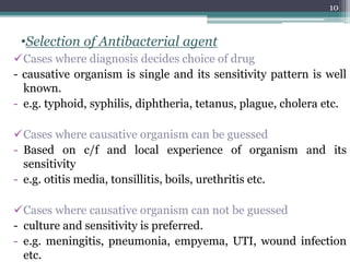 •Selection of Antibacterial agent
Cases where diagnosis decides choice of drug
- causative organism is single and its sensitivity pattern is well
known.
- e.g. typhoid, syphilis, diphtheria, tetanus, plague, cholera etc.
Cases where causative organism can be guessed
- Based on c/f and local experience of organism and its
sensitivity
- e.g. otitis media, tonsillitis, boils, urethritis etc.
Cases where causative organism can not be guessed
- culture and sensitivity is preferred.
- e.g. meningitis, pneumonia, empyema, UTI, wound infection
etc.
10
 