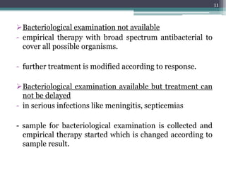 Bacteriological examination not available
- empirical therapy with broad spectrum antibacterial to
cover all possible organisms.
- further treatment is modified according to response.
Bacteriological examination available but treatment can
not be delayed
- in serious infections like meningitis, septicemias
- sample for bacteriological examination is collected and
empirical therapy started which is changed according to
sample result.
11
 