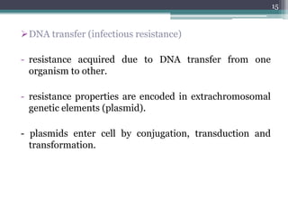 DNA transfer (infectious resistance)
- resistance acquired due to DNA transfer from one
organism to other.
- resistance properties are encoded in extrachromosomal
genetic elements (plasmid).
- plasmids enter cell by conjugation, transduction and
transformation.
15
 