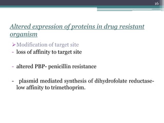 Altered expression of proteins in drug resistant
organism
Modification of target site
- loss of affinity to target site
- altered PBP- penicillin resistance
- plasmid mediated synthesis of dihydrofolate reductase-
low affinity to trimethoprim.
16
 
