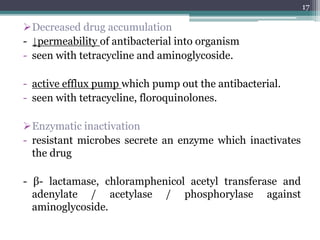 Decreased drug accumulation
- ↓permeability of antibacterial into organism
- seen with tetracycline and aminoglycoside.
- active efflux pump which pump out the antibacterial.
- seen with tetracycline, floroquinolones.
Enzymatic inactivation
- resistant microbes secrete an enzyme which inactivates
the drug
- β- lactamase, chloramphenicol acetyl transferase and
adenylate / acetylase / phosphorylase against
aminoglycoside.
17
 