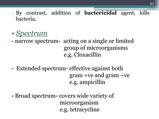 - By contrast, addition of bactericidal agent, kills
bacteria.
• Spectrum
- narrow spectrum- acting on a single or limited
group of microorganisms
e.g. Cloxacillin
- Extended spectrum- effective against both
gram +ve and gram –ve
e.g. ampicillin
- Broad spectrum- covers wide variety of
microorganism
e.g. tetracycline
21
 