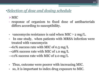 •Selection of dose and dosing schedule
MIC
- response of organism to fixed dose of antibacterials
differs according to susceptibility.
- vancomycin resistance is said when MIC ˃ 2 mg/L.
- In one study, when patients with MRSA infection were
treated with vancomycin
→61% success rate with MIC of 0.5 mg/L
→28% success rate with MIC of 1.0 mg/L
→11% success rate with MIC of 2.0 mg/L
- Thus, outcome were poorer with increasing MIC.
- so, it is important to index drug exposure to MIC.
22
 