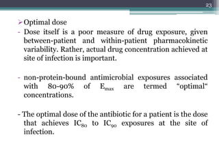 Optimal dose
- Dose itself is a poor measure of drug exposure, given
between-patient and within-patient pharmacokinetic
variability. Rather, actual drug concentration achieved at
site of infection is important.
- non-protein-bound antimicrobial exposures associated
with 80-90% of Emax are termed “optimal“
concentrations.
- The optimal dose of the antibiotic for a patient is the dose
that achieves IC80 to IC90 exposures at the site of
infection.
23
 