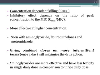• Concentration dependant killing ( CDK )
- Inhibitory effect depends on the ratio of peak
concentration to the MIC (Cmax/MIC).
- More effective at higher concentration.
- Seen with aminoglycoside, flouroquinolones and
metronidazole.
- Giving combined doses on more intermittent
basis (once a day) will maximize the drug action.
- Aminoglycosides are more effective and have less toxicity
in single daily dose in comparison to thrice daily dose.
27
 