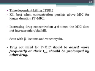 • Time dependant killing ( TDK )
- Kill best when concentration persists above MIC for
longer duration (T˃MIC).
- Increasing drug concentration 4-6 times the MIC does
not increase microbial kill.
- Seen with β- lactams and vancomycin.
- Drug optimized for T˃MIC should be dosed more
frequently or their t1/2 should be prolonged by
other drug.
28
 