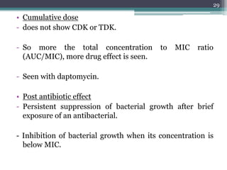 • Cumulative dose
- does not show CDK or TDK.
- So more the total concentration to MIC ratio
(AUC/MIC), more drug effect is seen.
- Seen with daptomycin.
• Post antibiotic effect
- Persistent suppression of bacterial growth after brief
exposure of an antibacterial.
- Inhibition of bacterial growth when its concentration is
below MIC.
29
 