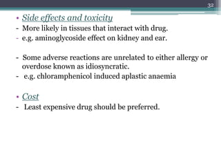 • Side effects and toxicity
- More likely in tissues that interact with drug.
- e.g. aminoglycoside effect on kidney and ear.
- Some adverse reactions are unrelated to either allergy or
overdose known as idiosyncratic.
- e.g. chloramphenicol induced aplastic anaemia
• Cost
- Least expensive drug should be preferred.
32
 