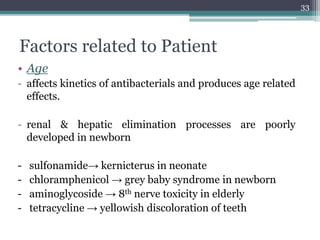 Factors related to Patient
• Age
- affects kinetics of antibacterials and produces age related
effects.
- renal & hepatic elimination processes are poorly
developed in newborn
- sulfonamide→ kernicterus in neonate
- chloramphenicol → grey baby syndrome in newborn
- aminoglycoside → 8th nerve toxicity in elderly
- tetracycline → yellowish discoloration of teeth
33
 