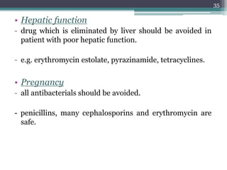 • Hepatic function
- drug which is eliminated by liver should be avoided in
patient with poor hepatic function.
- e.g. erythromycin estolate, pyrazinamide, tetracyclines.
• Pregnancy
- all antibacterials should be avoided.
- penicillins, many cephalosporins and erythromycin are
safe.
35
 