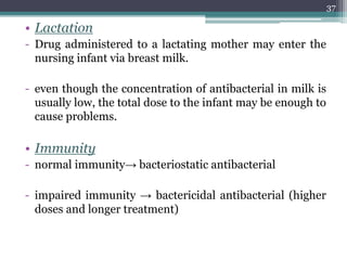 • Lactation
- Drug administered to a lactating mother may enter the
nursing infant via breast milk.
- even though the concentration of antibacterial in milk is
usually low, the total dose to the infant may be enough to
cause problems.
• Immunity
- normal immunity→ bacteriostatic antibacterial
- impaired immunity → bactericidal antibacterial (higher
doses and longer treatment)
37
 