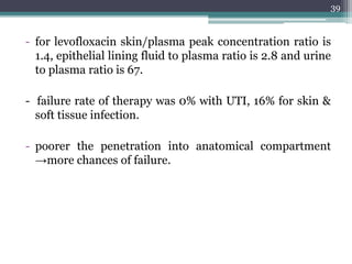 - for levofloxacin skin/plasma peak concentration ratio is
1.4, epithelial lining fluid to plasma ratio is 2.8 and urine
to plasma ratio is 67.
- failure rate of therapy was 0% with UTI, 16% for skin &
soft tissue infection.
- poorer the penetration into anatomical compartment
→more chances of failure.
39
 