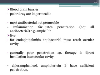 Blood brain barrier
- polar drug are impermeable
- most antibacterial not permeable
- inflammation facilitates penetration (not all
antibacterial) e.g. ampicillin
Eye
- for endophthalmitis antibacterial must reach occular
cavity
- generally poor penetration so, therapy is direct
instillation into occular cavity
- chloramphenicol, amphotericin B have sufficient
penetration.
41
 