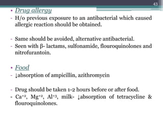 • Drug allergy
- H/o previous exposure to an antibacterial which caused
allergic reaction should be obtained.
- Same should be avoided, alternative antibacterial.
- Seen with β- lactams, sulfonamide, flouroquinolones and
nitrofurantoin.
• Food
- ↓absorption of ampicillin, azithromycin
- Drug should be taken 1-2 hours before or after food.
- Ca+2, Mg+2, Al+3, milk- ↓absorption of tetracycline &
flouroquinolones.
43
 