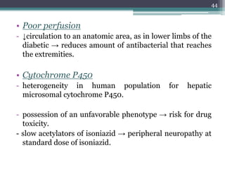 • Poor perfusion
- ↓circulation to an anatomic area, as in lower limbs of the
diabetic → reduces amount of antibacterial that reaches
the extremities.
• Cytochrome P450
- heterogeneity in human population for hepatic
microsomal cytochrome P450.
- possession of an unfavorable phenotype → risk for drug
toxicity.
- slow acetylators of isoniazid → peripheral neuropathy at
standard dose of isoniazid.
44
 