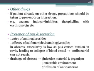 • Other drugs
- if patient already on other drugs, precautions should be
taken to prevent drug interaction.
- e.g. enzyme inducer/inhibitor, theophylline with
erythromycin etc.
• Presence of pus & secretion
- ↓entry of aminoglycosides
- ↓efficacy of sulfonamide & aminoglycosides
- in abscess, vascularity is low as pus causes tension in
cavity leading to collapse of blood vessel → antibacterial
can not reach.
- drainage of abscess → ↓infective material & organism
↓anaerobic environment
↑diffusion of antibacterial
45
 