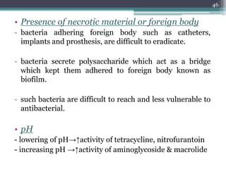 • Presence of necrotic material or foreign body
- bacteria adhering foreign body such as catheters,
implants and prosthesis, are difficult to eradicate.
- bacteria secrete polysaccharide which act as a bridge
which kept them adhered to foreign body known as
biofilm.
- such bacteria are difficult to reach and less vulnerable to
antibacterial.
• pH
- lowering of pH→↑activity of tetracycline, nitrofurantoin
- increasing pH →↑activity of aminoglycoside & macrolide
46
 