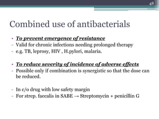 Combined use of antibacterials
• To prevent emergence of resistance
- Valid for chronic infections needing prolonged therapy
- e.g. TB, leprosy, HIV , H.pylori, malaria.
• To reduce severity of incidence of adverse effects
- Possible only if combination is synergistic so that the dose can
be reduced.
- In c/o drug with low safety margin
- For strep. faecalis in SABE → Streptomycin + penicillin G
48
 