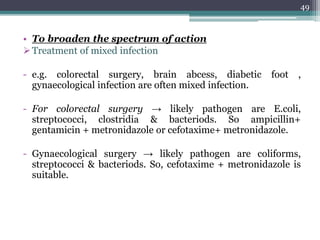 • To broaden the spectrum of action
Treatment of mixed infection
- e.g. colorectal surgery, brain abcess, diabetic foot ,
gynaecological infection are often mixed infection.
- For colorectal surgery → likely pathogen are E.coli,
streptococci, clostridia & bacteriods. So ampicillin+
gentamicin + metronidazole or cefotaxime+ metronidazole.
- Gynaecological surgery → likely pathogen are coliforms,
streptococci & bacteriods. So, cefotaxime + metronidazole is
suitable.
49
 
