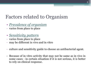 Factors related to Organism
• Prevalence of organism
- varies from place to place
• Sensitivity pattern
- varies from place to place
- may be different in vivo and in vitro
- culture and sensitivity guide to choose an antibacterial agent.
- Because of in vitro activity that may not be same as in vivo in
some cases - in certain situation if it is not serious, it is better
to rely on clinical response.
5
 