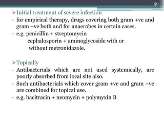 Initial treatment of severe infection
- for empirical therapy, drugs covering both gram +ve and
gram –ve both and for anaerobes in certain cases.
- e.g. penicillin + streptomycin
cephalosporin + aminoglycoside with or
without metronidazole.
Topically
- Antibacterials which are not used systemically, are
poorly absorbed from local site also.
- Such antibacterials which cover gram +ve and gram –ve
are combined for topical use.
- e.g. bacitracin + neomycin + polymyxin B
50
 