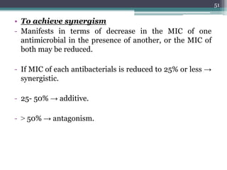 • To achieve synergism
- Manifests in terms of decrease in the MIC of one
antimicrobial in the presence of another, or the MIC of
both may be reduced.
- If MIC of each antibacterials is reduced to 25% or less →
synergistic.
- 25- 50% → additive.
- ˃ 50% → antagonism.
51
 