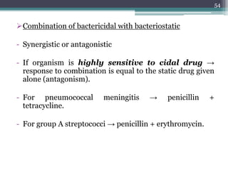 Combination of bactericidal with bacteriostatic
- Synergistic or antagonistic
- If organism is highly sensitive to cidal drug →
response to combination is equal to the static drug given
alone (antagonism).
- For pneumococcal meningitis → penicillin +
tetracycline.
- For group A streptococci → penicillin + erythromycin.
54
 