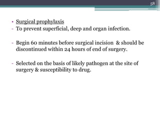 • Surgical prophylaxis
- To prevent superficial, deep and organ infection.
- Begin 60 minutes before surgical incision & should be
discontinued within 24 hours of end of surgery.
- Selected on the basis of likely pathogen at the site of
surgery & susceptibility to drug.
58
 