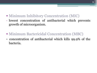  Minimum Inhibitory Concentration (MIC)
- lowest concentration of antibacterial which prevents
growth of microorganism.
 Minimum Bactericidal Concentration (MBC)
- concentration of antibacterial which kills 99.9% of the
bacteria.
6
 