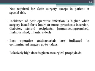- Not required for clean surgery except in patient at
special risk.
- Incidence of post operative infection is higher when
surgery lasted for 2 hours or more, prosthesis insertion,
diabetes, steroid recipients, Immunocompromised,
malnourished, infants, elderly.
- Post operative antibacterials are indicated in
contaminated surgery up to 5 days.
- Relatively high dose is given as surgical prophylaxis.
60
 