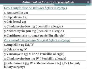 Oral ( single dose 60 minutes before surgery )
1. Amoxycillin 2 g
2.Cephalexin 2 g
3.Cefadroxyl 2 g
4.Clindamycin 600 mg ( penicillin allergic )
5.Azithromycin 500 mg ( penicillin allergic )
6.Clarithromycin 500mg ( penicillin allergic )
Parenteral ( single injection just before surgery)
1.Ampicillin 2g IM/IV
2.Cefazolin 1g IV
3.Vancomycin 1g( MRSA/ Penicillin allergic)
4.Clindamycin 600 mg IV ( Penicillin allergic)
5.Cefuroxime 1.5 g IV + Metronidazole 0.5 g IV ( for gut/
biliary surgery)
Antimicrobial for surgical prophylaxis 61
 