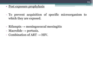 • Post exposure prophylaxis
- To prevent acquisition of specific microorganism to
which they are exposed.
- Rifampin → meningococcal meningitis
- Macrolide → pertusis.
- Combination of ART → HIV.
63
 