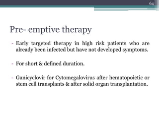 Pre- emptive therapy
- Early targeted therapy in high risk patients who are
already been infected but have not developed symptoms.
- For short & defined duration.
- Ganicyclovir for Cytomegalovirus after hematopoietic or
stem cell transplants & after solid organ transplantation.
64
 
