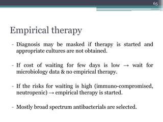 Empirical therapy
- Diagnosis may be masked if therapy is started and
appropriate cultures are not obtained.
- If cost of waiting for few days is low → wait for
microbiology data & no empirical therapy.
- If the risks for waiting is high (immuno-compromised,
neutropenic) → empirical therapy is started.
- Mostly broad spectrum antibacterials are selected.
65
 