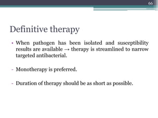 Definitive therapy
• When pathogen has been isolated and susceptibility
results are available → therapy is streamlined to narrow
targeted antibacterial.
- Monotherapy is preferred.
- Duration of therapy should be as short as possible.
66
 