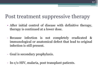 Post treatment suppressive therapy
• After initial control of disease with definitive therapy,
therapy is continued at a lower dose.
- Because infection is not completely eradicated &
immunological or anatomical defect that lead to original
infection is still present.
- Goal is secondary prophylaxis.
- In c/o HIV, malaria, post transplant patients.
67
 