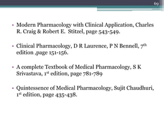• Modern Pharmacology with Clinical Application, Charles
R. Craig & Robert E. Stitzel, page 543-549.
• Clinical Pharmacology, D R Laurence, P N Bennell, 7th
edition ,page 151-156.
• A complete Textbook of Medical Pharmacology, S K
Srivastava, 1st edition, page 781-789
• Quintessence of Medical Pharmacology, Sujit Chaudhuri,
1st edition, page 435-438.
69
 