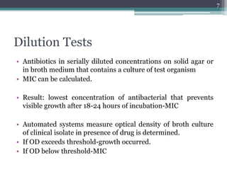 Dilution Tests
• Antibiotics in serially diluted concentrations on solid agar or
in broth medium that contains a culture of test organism
• MIC can be calculated.
• Result: lowest concentration of antibacterial that prevents
visible growth after 18-24 hours of incubation-MIC
• Automated systems measure optical density of broth culture
of clinical isolate in presence of drug is determined.
• If OD exceeds threshold-growth occurred.
• If OD below threshold-MIC
7
 