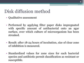 Disk diffusion method
• Qualitative assessment
• Performed by applying filter paper disks impregnated
with specific amount of antibacterial onto an agar
surface, over which culture of microorganism has been
streaked.
• Result: after 18-24 hours of incubation, size of clear zone
of inhibition is measured.
• Standardized values for zone sizes for each bacterial
species and antibiotic permit classification as resistant or
susceptible.
8
 