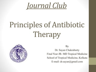 Journal Club
Principles of Antibiotic
Therapy
By
Dr. Sayan Chakraborty
Final Year JR- MD Tropical Medicine
School of Tropical Medicine, Kolkata
E-mail: dr.sayan@gmail.com
 