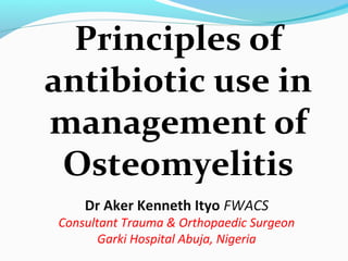 Principles of
antibiotic use in
management of
Osteomyelitis
Dr Aker Kenneth Ityo FWACS
Consultant Trauma & Orthopaedic Surgeon
Garki Hospital Abuja, Nigeria
 