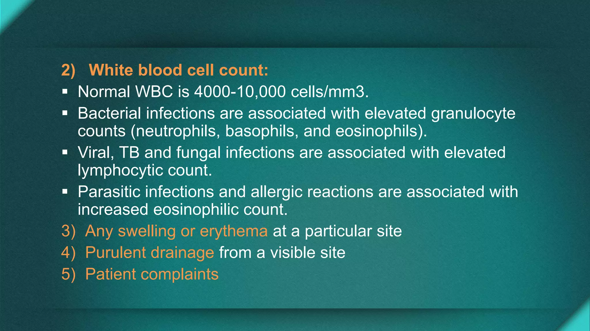 2) White blood cell count:
 Normal WBC is 4000-10,000 cells/mm3.
 Bacterial infections are associated with elevated granulocyte
counts (neutrophils, basophils, and eosinophils).
 Viral, TB and fungal infections are associated with elevated
lymphocytic count.
 Parasitic infections and allergic reactions are associated with
increased eosinophilic count.
3) Any swelling or erythema at a particular site
4) Purulent drainage from a visible site
5) Patient complaints
 