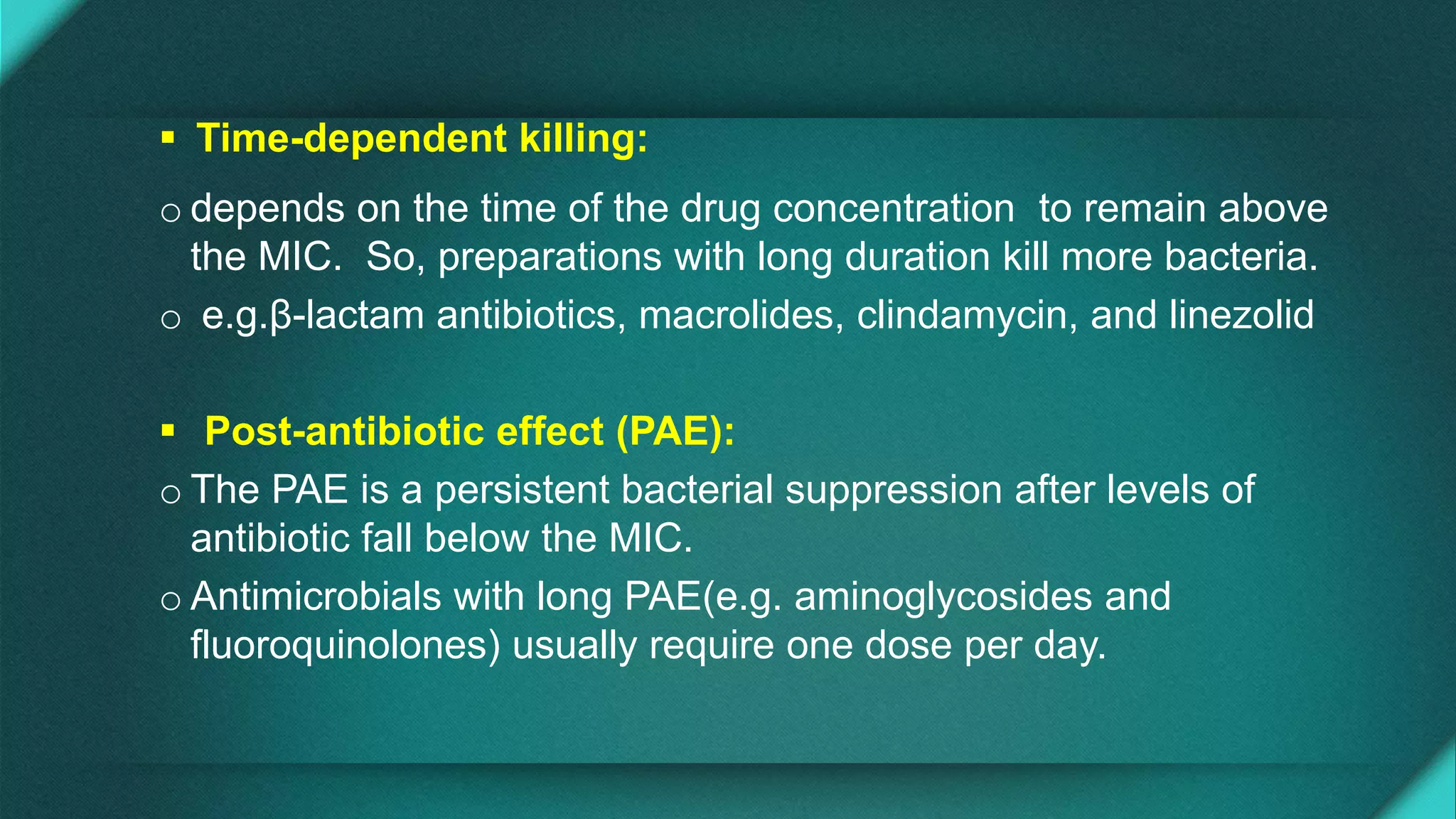  Time-dependent killing:
o depends on the time of the drug concentration to remain above
the MIC. So, preparations with long duration kill more bacteria.
o e.g.β-lactam antibiotics, macrolides, clindamycin, and linezolid
 Post-antibiotic effect (PAE):
o The PAE is a persistent bacterial suppression after levels of
antibiotic fall below the MIC.
o Antimicrobials with long PAE(e.g. aminoglycosides and
fluoroquinolones) usually require one dose per day.
 